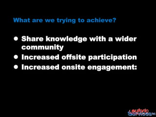 What are we trying to achieve?


 Share knowledge with a wider
  community
 Increased offsite participation
 Increased onsite engagement:
 