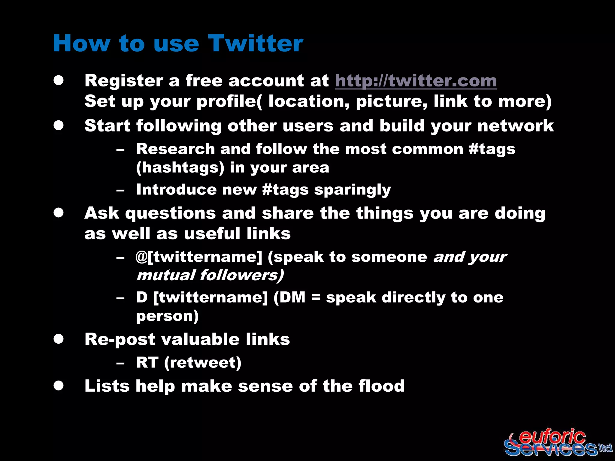 How to use Twitter
   Register a free account at http://twitter.com
    Set up your profile( location, picture, link to more)
   Start following other users and build your network
       – Research and follow the most common #tags
         (hashtags) in your area
       – Introduce new #tags sparingly
   Ask questions and share the things you are doing
    as well as useful links
       – @[twittername] (speak to someone and your
         mutual followers)
       – D [twittername] (DM = speak directly to one
         person)
   Re-post valuable links
       – RT (retweet)
   Lists help make sense of the flood
 