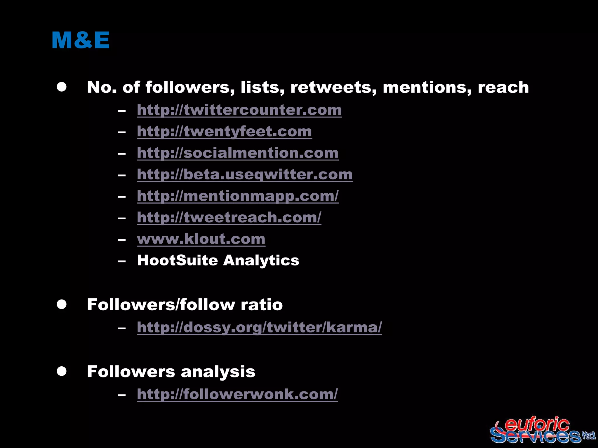 M&E
   No. of followers, lists, retweets, mentions, reach
       –   http://twittercounter.com
       –   http://twentyfeet.com
       –   http://socialmention.com
       –   http://beta.useqwitter.com
       –   http://mentionmapp.com/
       –   http://tweetreach.com/
       –   www.klout.com
       –   HootSuite Analytics


   Followers/follow ratio
       – http://dossy.org/twitter/karma/


   Followers analysis
       – http://followerwonk.com/
 
