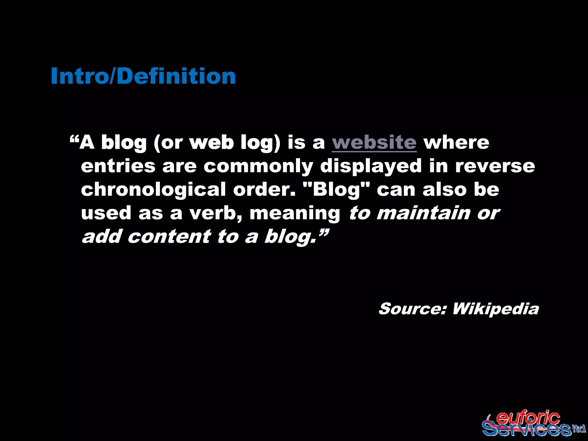 Intro/Definition

 “A blog (or web log) is a website where
  entries are commonly displayed in reverse
  chronological order. "Blog" can also be
  used as a verb, meaning to maintain or
  add content to a blog.”


                            Source: Wikipedia
 