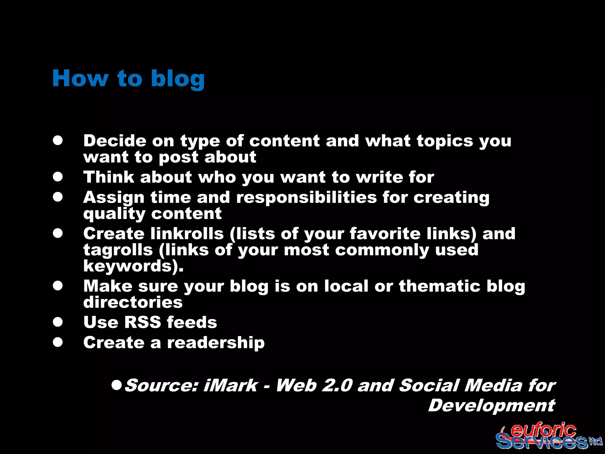 How to blog

   Decide on type of content and what topics you
    want to post about
   Think about who you want to write for
   Assign time and responsibilities for creating
    quality content
   Create linkrolls (lists of your favorite links) and
    tagrolls (links of your most commonly used
    keywords).
   Make sure your blog is on local or thematic blog
    directories
   Use RSS feeds
   Create a readership

       Source: iMark - Web 2.0 and Social Media for
                                           Development
 