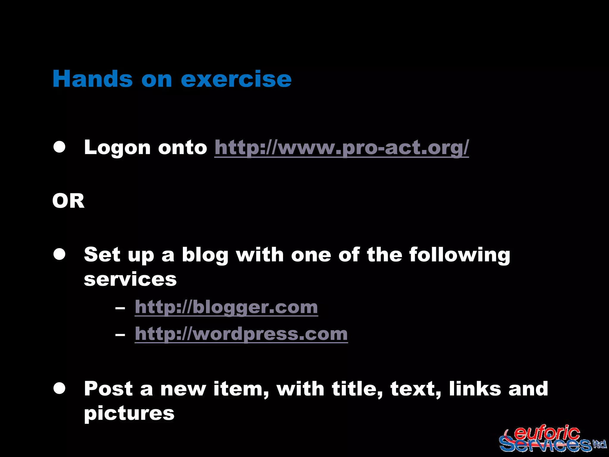 Hands on exercise

 Logon onto http://www.pro-act.org/

OR

 Set up a blog with one of the following
  services
     – http://blogger.com
     – http://wordpress.com

 Post a new item, with title, text, links and
  pictures
 