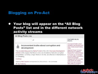 Blogging on Pro-Act

 Your blog will appear on the “All Blog
  Posts” list and in the different network
  activity streams
 