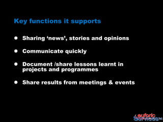 Key functions it supports

 Sharing „news‟, stories and opinions

 Communicate quickly

 Document /share lessons learnt in
  projects and programmes

 Share results from meetings & events
 