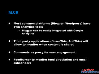 M&E

   Most common platforms (Blogger; Wordpress) have
    own analytics tools
       – Blogger can be easily integrated with Google
         Analytics


   Third party applications (ShareThis; AddThis) will
    allow to monitor when content is shared

   Comments as proxy for user engagement

   Feedburner to monitor feed circulation and email
    subscribers
 