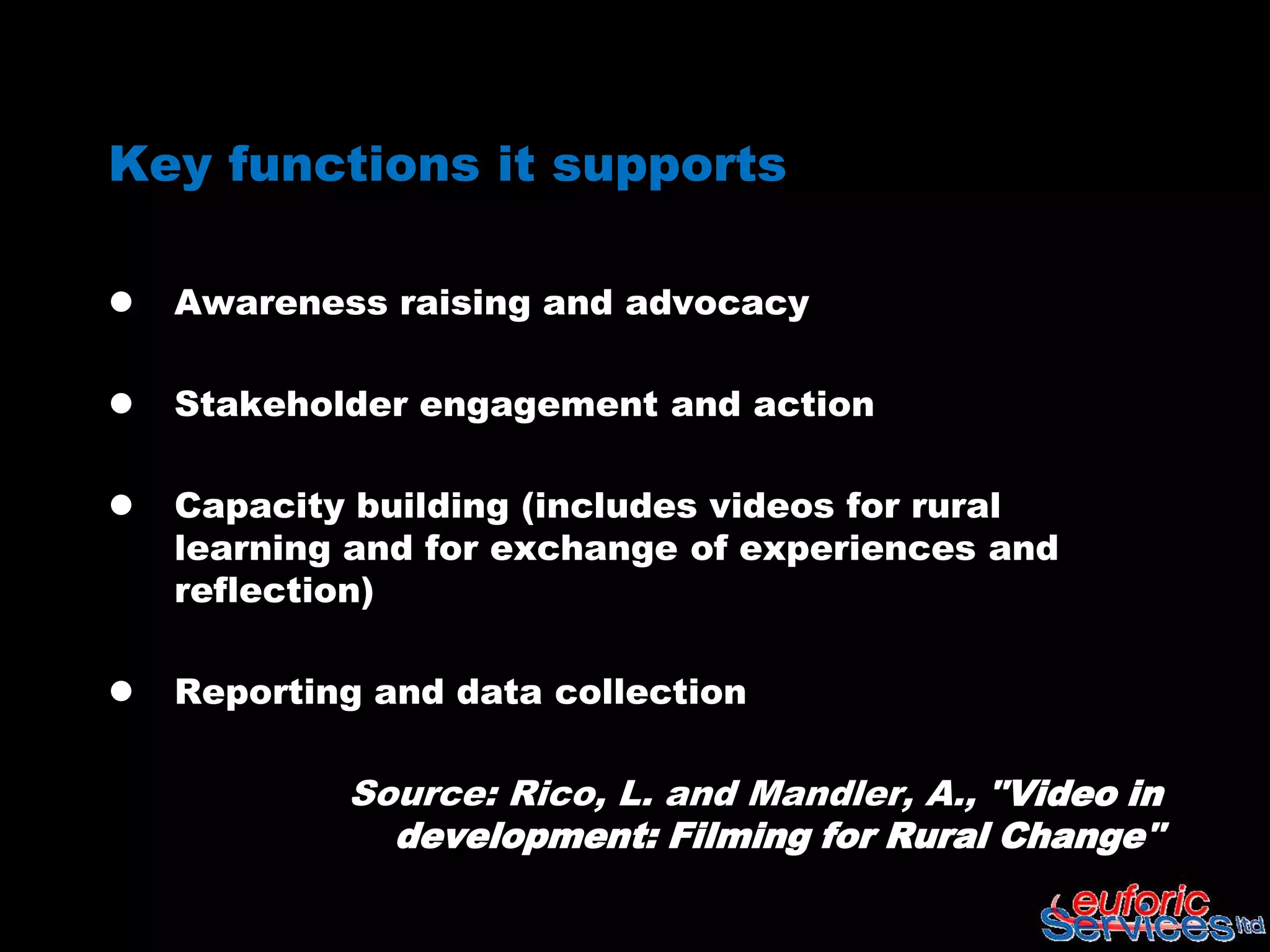 Key functions it supports

   Awareness raising and advocacy

   Stakeholder engagement and action

   Capacity building (includes videos for rural
    learning and for exchange of experiences and
    reflection)

   Reporting and data collection

            Source: Rico, L. and Mandler, A., "Video in
              development: Filming for Rural Change"
 