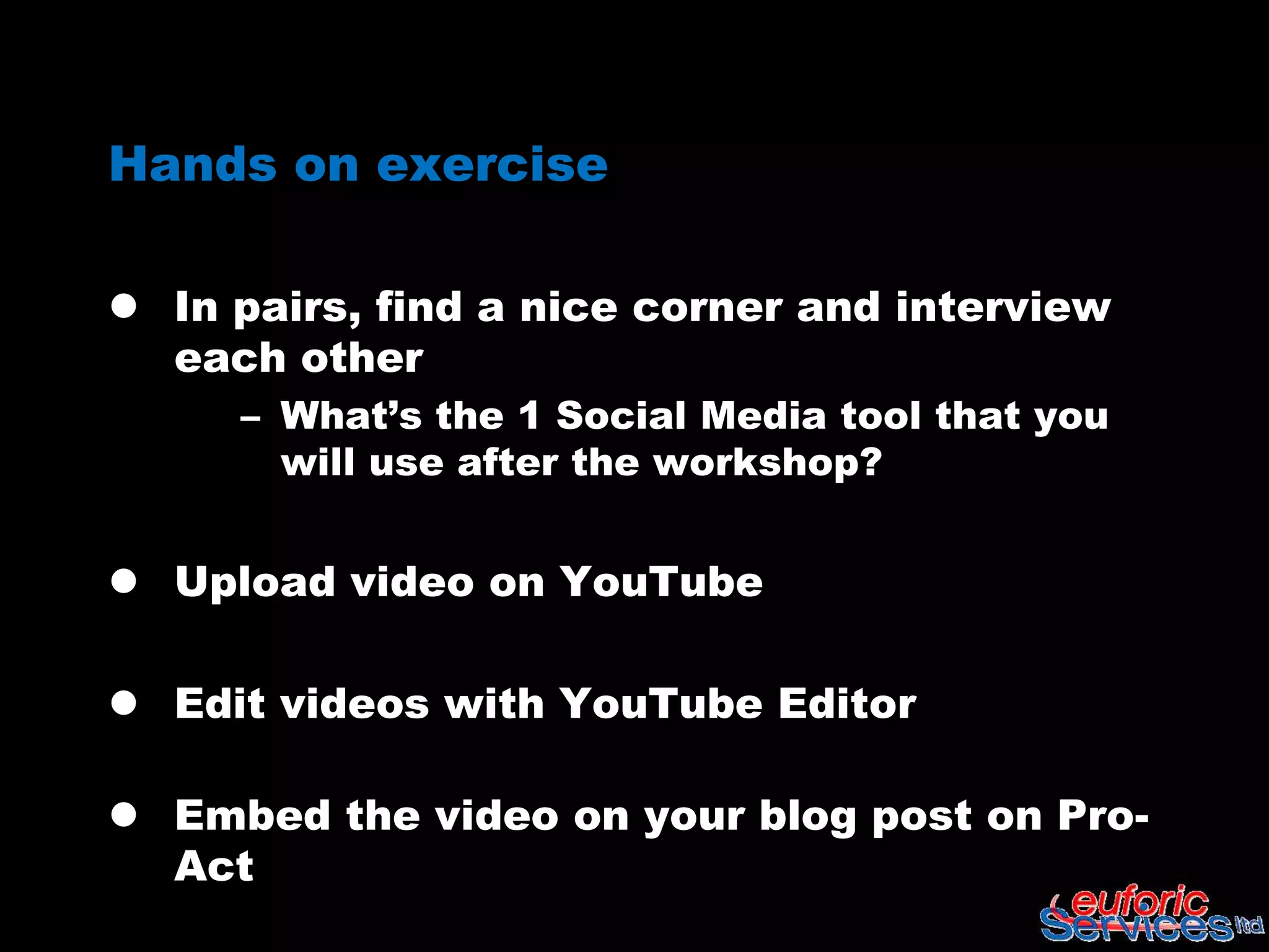 Hands on exercise

 In pairs, find a nice corner and interview
  each other
     – What’s the 1 Social Media tool that you
       will use after the workshop?


 Upload video on YouTube

 Edit videos with YouTube Editor

 Embed the video on your blog post on Pro-
  Act
 