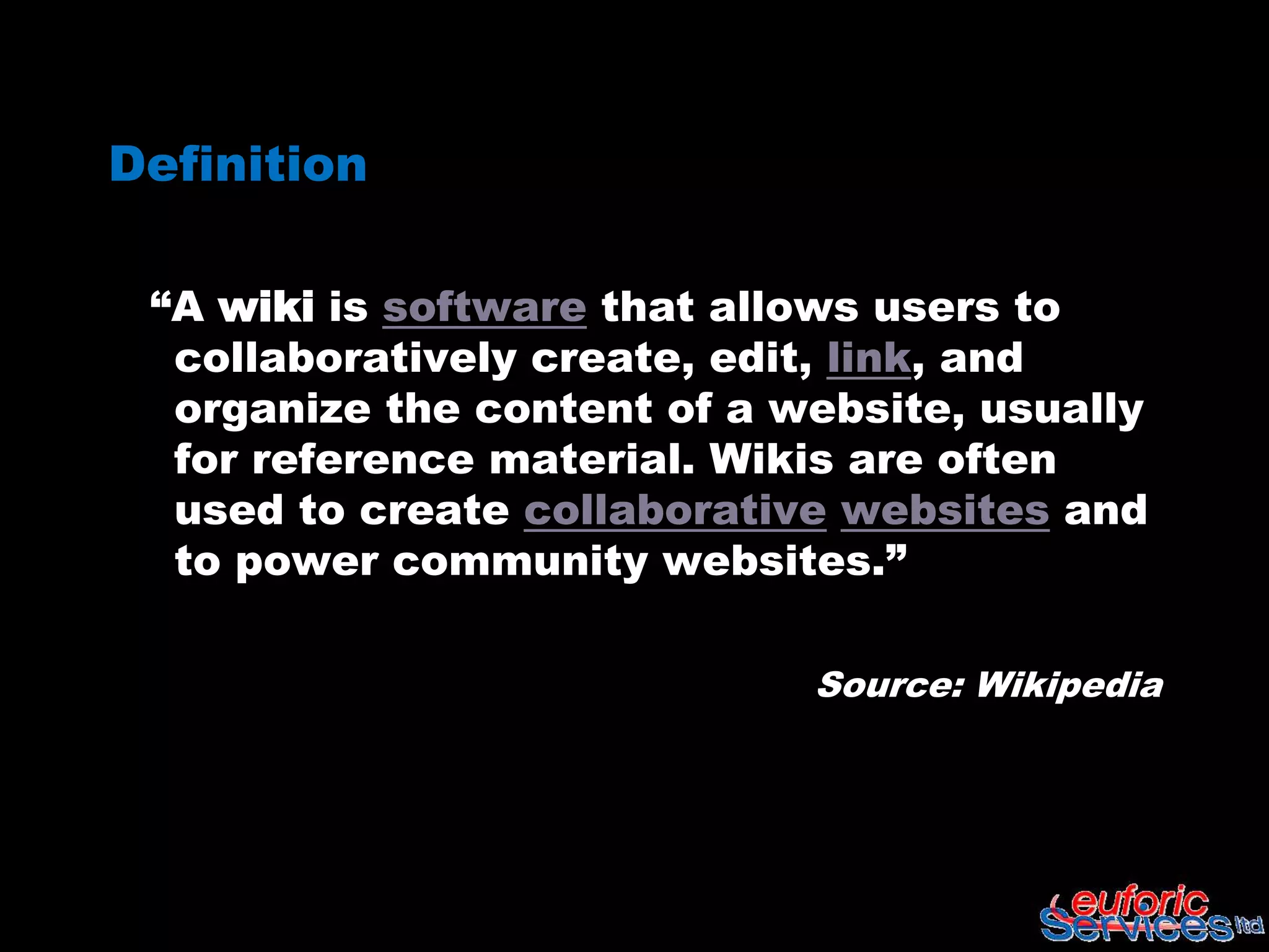 Definition

 “A wiki is software that allows users to
  collaboratively create, edit, link, and
  organize the content of a website, usually
  for reference material. Wikis are often
  used to create collaborative websites and
  to power community websites.”

                             Source: Wikipedia
 
