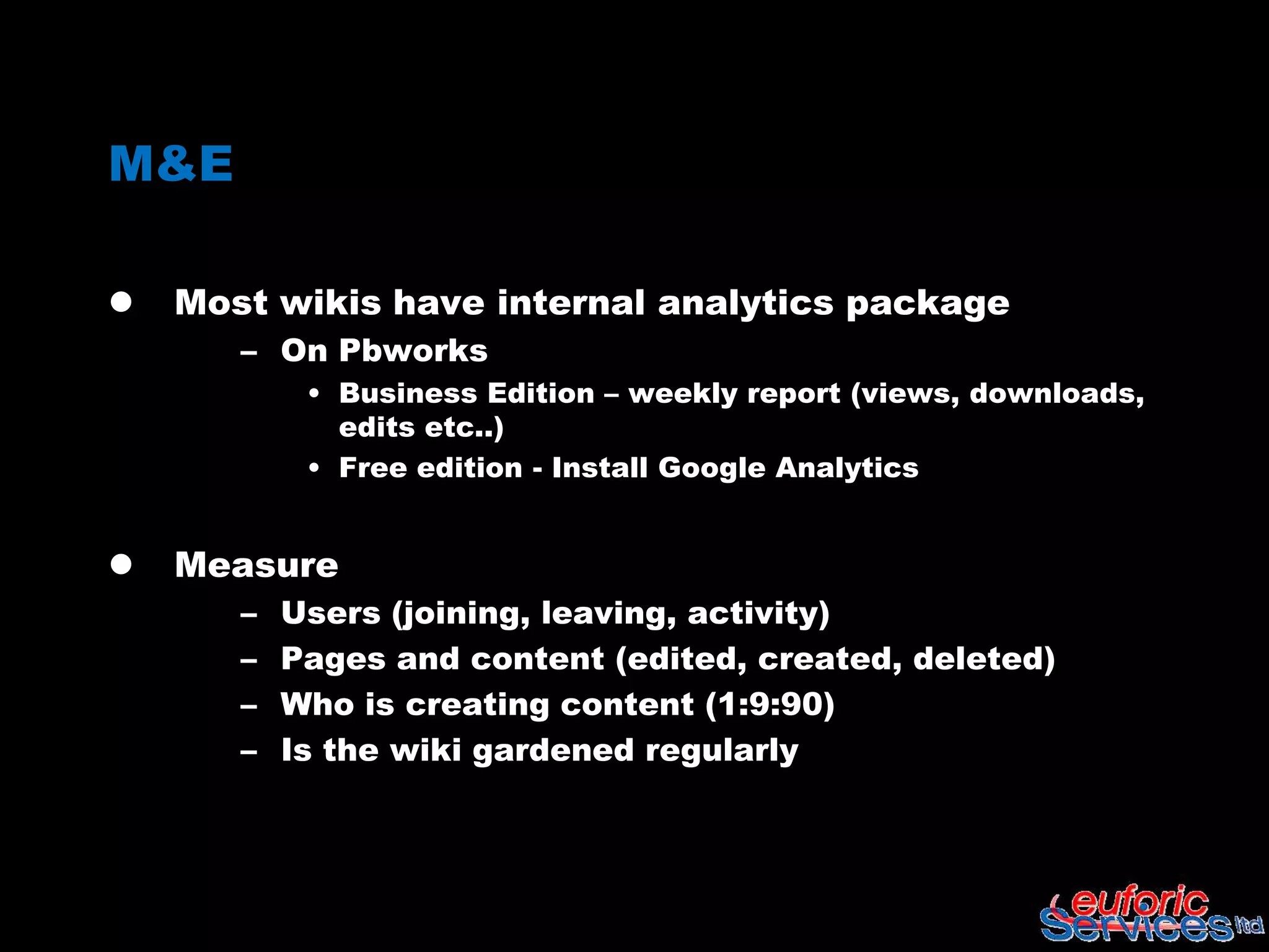M&E

   Most wikis have internal analytics package
       – On Pbworks
            • Business Edition – weekly report (views, downloads,
              edits etc..)
            • Free edition - Install Google Analytics


   Measure
       –   Users (joining, leaving, activity)
       –   Pages and content (edited, created, deleted)
       –   Who is creating content (1:9:90)
       –   Is the wiki gardened regularly
 