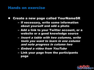 Hands on exercise

 Create a new page called YourNameSR
     – If necessary, write some information
       about yourself and add a photo
     – Add a link to your Twitter account, or a
       website or a good knowledge source
     – Insert a table with two columns, write
       tools you want to learn in one column
       and note progress in column two
     – Embed a video from YouTube
     – Link your page from the participants
       page
 