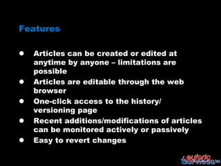 Features

   Articles can be created or edited at
    anytime by anyone – limitations are
    possible
   Articles are editable through the web
    browser
   One-click access to the history/
    versioning page
   Recent additions/modifications of articles
    can be monitored actively or passively
   Easy to revert changes
 