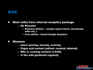 M&E

   Most wikis have internal analytics package
       – On Pbworks
            • Business Edition – weekly report (views, downloads,
              edits etc..)
            • Free edition - Install Google Analytics


   Measure
       –   Users (joining, leaving, activity)
       –   Pages and content (edited, created, deleted)
       –   Who is creating content (1:9:90)
       –   Is the wiki gardened regularly
 