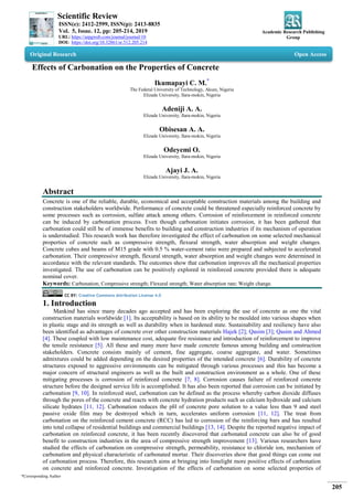 Scientific Review
ISSN(e): 2412-2599, ISSN(p): 2413-8835
Vol. 5, Issue. 12, pp: 205-214, 2019
URL: https://arpgweb.com/journal/journal/10
DOI: https://doi.org/10.32861/sr.512.205.214
Academic Research Publishing
Group
*Corresponding Author
205
Original Research Open Access
Effects of Carbonation on the Properties of Concrete
Ikumapayi C. M.*
The Federal University of Technology, Akure, Nigeria
Elizade University, Ilara-mokin, Nigeria
Adeniji A. A.
Elizade University, Ilara-mokin, Nigeria
Obisesan A. A.
Elizade University, Ilara-mokin, Nigeria
Odeyemi O.
Elizade University, Ilara-mokin, Nigeria
Ajayi J. A.
Elizade University, Ilara-mokin, Nigeria
Abstract
Concrete is one of the reliable, durable, economical and acceptable construction materials among the building and
construction stakeholders worldwide. Performance of concrete could be threatened especially reinforced concrete by
some processes such as corrosion, sulfate attack among others. Corrosion of reinforcement in reinforced concrete
can be induced by carbonation process. Even though carbonation initiates corrosion, it has been gathered that
carbonation could still be of immense benefits to building and construction industries if its mechanism of operation
is understudied. This research work has therefore investigated the effect of carbonation on some selected mechanical
properties of concrete such as compressive strength, flexural strength, water absorption and weight changes.
Concrete cubes and beams of M15 grade with 0.5 % water-cement ratio were prepared and subjected to accelerated
carbonation. Their compressive strength, flexural strength, water absorption and weight changes were determined in
accordance with the relevant standards. The outcomes show that carbonation improves all the mechanical properties
investigated. The use of carbonation can be positively explored in reinforced concrete provided there is adequate
nominal cover.
Keywords: Carbonation; Compressive strength; Flexural strength; Water absorption rate; Weight change.
CC BY: Creative Commons Attribution License 4.0
1. Introduction
Mankind has since many decades ago accepted and has been exploring the use of concrete as one the vital
construction materials worldwide [1]. Its acceptability is based on its ability to be moulded into various shapes when
in plastic stage and its strength as well as durability when in hardened state. Sustainability and resiliency have also
been identified as advantages of concrete over other construction materials Hajek [2]; Qasim [3]; Qasim and Ahmed
[4]. These coupled with low maintenance cost, adequate fire resistance and introduction of reinforcement to improve
the tensile resistance [5]. All these and many more have made concrete famous among building and construction
stakeholders. Concrete consists mainly of cement, fine aggregate, coarse aggregate, and water. Sometimes
admixtures could be added depending on the desired properties of the intended concrete [6]. Durability of concrete
structures exposed to aggressive environments can be mitigated through various processes and this has become a
major concern of structural engineers as well as the built and construction environment as a whole. One of these
mitigating processes is corrosion of reinforced concrete [7, 8]. Corrosion causes failure of reinforced concrete
structure before the designed service life is accomplished. It has also been reported that corrosion can be initiated by
carbonation [9, 10]. In reinforced steel, carbonation can be defined as the process whereby carbon dioxide diffuses
through the pores of the concrete and reacts with concrete hydration products such as calcium hydroxide and calcium
silicate hydrates [11, 12]. Carbonation reduces the pH of concrete pore solution to a value less than 9 and steel
passive oxide film may be destroyed which in turn, accelerates uniform corrosion [11, 12]. The treat from
carbonation on the reinforced cement concrete (RCC) has led to corrosion of the reinforcing bars and has resulted
into total collapse of residential buildings and commercial buildings [13, 14]. Despite the reported negative impact of
carbonation on reinforced concrete, it has been recently discovered that carbonated concrete can also be of good
benefit to construction industries in the area of compressive strength improvement [13]. Various researchers have
studied the effects of carbonation on compressive strength, permeability, resistance to chloride ion, mechanism of
carbonation and physical characteristic of carbonated mortar. Their discoveries show that good things can come out
of carbonation process. Therefore, this research aims at bringing into limelight more positive effects of carbonation
on concrete and reinforced concrete. Investigation of the effects of carbonation on some selected properties of
 