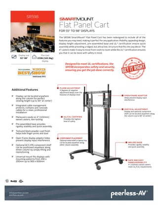 Flat Panel Cart
The SR598 SmartMount®
Flat Panel Cart has been redesigned to include all of the
features you may need, making it perfect for any application. Mobility, appealing design,
display height adjustment, pre-assembled base and UL®
certification ensure quick
assembly while providing a ridged, but attractive, structure that fits into any décor. The
4" castors make it easy to move from room to room while the UL®
certification ensures
you that it can be done with safety in mind.
Display size
55"-98"
Max load
225lb (102.3kg)
display
•• Display can be located anywhere
along the column for perfect
viewing height (up to 60" at center)
•• Integrated cable management
protects, contains and conceals
cables for a clean, professional
installation
•• Maneuvers easily on 4" (102mm)
swivel casters, two locking
•• Pre-assembled base provides
rigidity, stability and quick assembly
•• Textured black powder coat finish
helps hide finger prints and dust
•• Open frame display adaptor helps
prevent display input interference
•• Optional ACC-MS component shelf
can be positioned anywhere along
either column by simply lifting and
repositioning
•• Universal mount fits displays with
mounting patterns from 200 x
200mm up to 900 x 600mm
Designed to meet UL certifications, the
SR598 incorporates safety and security,
ensuring you get the job done correctly.
Additional Features
FOR 55" TO 98" DISPLAYS
SR598
info@peerless-av.com
peerless-av.com
VERTICAL ADJUSTMENT
Display and optional component
shelf can be located anywhere along
the column (up to 60" at center)
SAFE AND EASY
MANEUVERABILITY
4" (102mm) swivel casters
meet UL/CUL requirements
WELDED BASE
Provides rigidity, stability
and quick assembly
UL/CUL CERTIFIED
Provides the highest
level of safety
PLUMB ADJUSTMENT
5 degrees of negative
adjustment keeps even the
heaviest of displays level OPEN FRAME ADAPTOR
Helps prevent display input
interference
COMPONENT PLACEMENT
Optional metal shelf or laptop tray
can be located anywhere along
either column assembly
 
