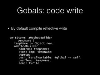 Gobals: code write
• By default compile reﬂective write
emitStore: aMethodBuilder
| tempName |
tempName := Object new.
aMethodBuilder
addTemp: tempName;
storeTemp: tempName;
popTop;
pushLiteralVariable: #global -> self;
pushTemp: tempName;
send: #write:
 