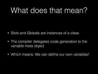 What does that mean?
• Slots and Globals are instances of a class
• The compiler delegates code generation to the
variable meta object
• Which means: We can deﬁne our own variables!
 