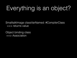 Everything is an object?
SmalltalkImage classVarNamed: #CompilerClass
==> returns value
Object binding class
==> Association
 