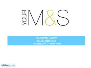 I-PoS (SR5) in EDW
Design Workshop
Thursday 25th October 2007
 