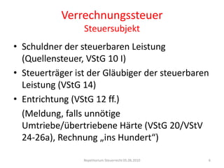 VerrechnungssteuerSteuersubjektSchuldner der steuerbaren Leistung (Quellensteuer, VStG 10 I)Steuerträger ist der Gläubiger der steuerbaren Leistung (VStG 14)Entrichtung (VStG 12 ff.)	(Meldung, falls unnötige Umtriebe/übertriebene Härte (VStG 20/VStV 24-26a), Rechnung „ins Hundert“)Repetitorium Steuerrecht 05.06.20106
