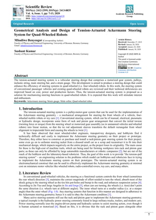 Scientific Review
ISSN(e): 2412-2599, ISSN(p): 2413-8835
Vol. 6, Issue. 1, pp: 7-13, 2020
URL: https://arpgweb.com/journal/journal/10
DOI: https://doi.org/10.32861/sr.61.7.13
Academic Research Publishing
Group
7
Original Research Open Access
Geometrical Analysis and Design of Tension-Actuated Ackermann Steering
System for Quad-Wheeled Robots
Mbadiwe Benyeogor (Corresponding Author)
Faculty of Physics and Electrical Engineering, University of Bremen, Bremen, Germany
Email: mbadiwe@uni-bremen.de
Sushant Kumar
Faculty of Physics and Electrical Engineering, University of Bremen, Bremen, Germany
Article History
Received: December 27, 2019
Revised: January 20, 2020
Accepted: January 28, 2020
Published: January 30, 2020
Copyright © 2020 ARPG &
Author
This work is licensed under
the Creative Commons
Attribution International
CC BY: Creative
Commons Attribution
License 4.0
Abstract
The tension-actuated steering system is a vehicular steering design that comprises a motorized gear system, pulleys,
inelastic string, main steering bar, and a strain gauge. This development is aimed to produce a steering design that could
enhance the efficiency of steering systems in quad-wheeled (i.e. four-wheeled) robots. In this work, the steering system
of conventional passenger vehicles and existing quad-wheeled robots are reviewed and their technical deficiencies are
improved based on cost, power and production factors. Thus, the tension-actuated steering system is proposed as a
solution for mechanizing steering functions in quad-wheeled robots. It is expected that this work will stimulate interest
and enthusiasm.
Keywords: Ackermann steering; Strain gauge; Slide collar; Quad-wheeled robot.
1. Introduction
The tension-actuated steering system is a pulley-motor-gear system that can be used for the implementation of
the Ackermann steering geometry – a mechanical arrangement for steering the front wheels of a vehicle, four-
wheeled mobile robots or toy cars [1]. Conventional steering system, which can be of manual, electrical, pneumatic
or hydraulic design; incorporate some form of rack and pinion gear arrangement that convert the initial torsion
(twisting force or torque) from the steering wheel or motorized gear assembly (as in unmanned vehicles and wheeled
robots) into linear motion, so that the tie rod adjustment sleeves transform the default rectangular front wheel
alignment to trapezoidal form and causing the wheels to twist [1].
It has been observed that most wheeled-robot engineers, transport-toy designers, and hobbyists find it
technically difficult and costly to implement the Ackermann steering geometry on their project or prototype.
Therefore, they either have to construct or purchase and install a rack/pinion gear steering system for their project;
some even go on to unfasten steering racket from a disused small car as a scrap and reconstruct it to fit into their
mechanical design, which impacts negatively on the entire project, as the project loses its originality. The main cause
for these is the high-cost of machine tools, which are being used for forming workpiece into rack and pinion gear
parts; as these can only be afforded by large automobile manufacturers or robotic companies [2]; but are out of the
reach of the hobbyist and the laboratory-based roboticist. Thus, the goal of this work is to provide “the tension-pull
steering system” – an engineering solution to the problems which model car hobbyists and roboticists face in trying
to implement the Ackermann steering system on their prototypes. The tension-actuated steering system is an
electromechanical construct that can be used to effectively implement the Ackermann steering geometry at minimal
cost on miniature motor vehicles like wheeled robots, radio-controlled rovers, toy cars, and many others.
2. Literature Review
In conventional quad-wheeled vehicles, the steering as a functional system controls the front wheel (sometimes
the rear wheel) direction [3], maintains the correct magnitude of effort needed to turn the wheel, absorb most of the
shock going to the steering wheel as the tire hits pot-holes and bump in the road, and enhances suspension action [4].
According to Jin Yao and Jorge Angeles in Jin and Jorge [5], when cars are turning, the wheels (i.e. tires) don’t point
the same direction (i.e. wheels turn at different angles). The inner wheel turns at a smaller radius (i.e. at a steeper
angle) than the outer wheel (Fig. 1.0). Any steering systems that function in this manner are designed in adherence to
the Ackermann steering geometry; hence it is said to obey the Ackermann condition [1].
Many active steering systems still use the rack and pinion gear to implement the Ackermann steering geometry;
a typical example is the hydraulic power steering commonly found in large military trucks, trailers, and modern cars.
Power steering normally uses the engine-driven pump and hydraulic system to assist steering action, even though it
is human actuated or motorized [6]. Based on this, it is obvious that the rack and pinion gears alongside other
 