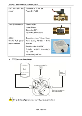 Operation manual of solar controller SR658
Page 104 of 105
FRT electronic flow
meater
Connector: M thread 3/4
Power: 5-24V/DC
SR-43W flow switch Material: Brass
House: Plastic
Connector: G3/4
Reed: Max 300V DC/1A
SR802
Unit for high power
electrical heater
Dimension:100mm*100mm*65mm
Power supply: AC180V ~ 264V,
50/60Hz
Suitable power: ≤ 4000W
Available ambient temperature:
-10 ~ 50
o
C
Waterproof grade: IP43
 SR802 connection diagram
Note: Switch-off power, and perform by profession installer.
 
