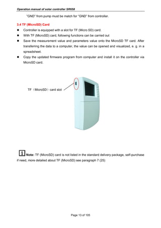 Operation manual of solar controller SR658
Page 13 of 105
”GND” from pump must be match for “GND” from controller.
3.4 TF (MicroSD) Card
 Controller is equipped with a slot for TF (Micro SD) card.
 With TF (MicroSD) card, following functions can be carried out
 Save the measurement value and parameters value onto the MicroSD TF card. After
transferring the data to a computer, the value can be opened and visualized, e. g. in a
spreadsheet.
 Copy the updated firmware program from computer and install it on the controller via
MicroSD card.
TF（MicroSD）card slot
Note: TF (MicroSD) card is not listed in the standard delivery package, self-purchase
if need, more detailed about TF (MicroSD) see paragraph 7 (25)
 