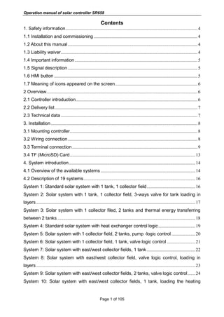 Operation manual of solar controller SR658
Page 1 of 105
Contents
1. Safety information.....................................................................................................................4
1.1 Installation and commissioning ............................................................................................4
1.2 About this manual...................................................................................................................4
1.3 Liability waiver.........................................................................................................................4
1.4 Important information.............................................................................................................5
1.5 Signal description ...................................................................................................................5
1.6 HMI button ...............................................................................................................................5
1.7 Meaning of icons appeared on the screen.........................................................................6
2 Overview......................................................................................................................................6
2.1 Controller introduction............................................................................................................6
2.2 Delivery list ..............................................................................................................................7
2.3 Technical data .........................................................................................................................7
3. Installation..................................................................................................................................8
3.1 Mounting controller.................................................................................................................8
3.2 Wiring connection...................................................................................................................8
3.3 Terminal connection ...............................................................................................................9
3.4 TF (MicroSD) Card...............................................................................................................13
4. System introduction................................................................................................................14
4.1 Overview of the available systems....................................................................................14
4.2 Description of 19 systems...................................................................................................16
System 1: Standard solar system with 1 tank, 1 collector field...........................................16
System 2: Solar system with 1 tank, 1 collector field, 3-ways valve for tank loading in
layers.............................................................................................................................................17
System 3: Solar system with 1 collector filed, 2 tanks and thermal energy transferring
between 2 tanks ..........................................................................................................................18
System 4: Standard solar system with heat exchanger control logic.................................19
System 5: Solar system with 1 collector field, 2 tanks, pump -logic control .....................20
System 6: Solar system with 1 collector field, 1 tank, valve logic control .........................21
System 7: Solar system with east/west collector fields, 1 tank...........................................22
System 8: Solar system with east/west collector field, valve logic control, loading in
layers.............................................................................................................................................23
System 9: Solar system with east/west collector fields, 2 tanks, valve logic control.......24
System 10: Solar system with east/west collector fields, 1 tank, loading the heating
 