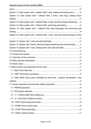 Operation manual of solar controller SR658
Page 2 of 105
return .............................................................................................................................................25
System 11: Solar system with 1 collector field,1 tank, loading the heating return...........26
System 12: Solar system with 1 collector field, 2 tanks, valve logic, heating return
loading...........................................................................................................................................27
System 13: Solar system with 1 collector field, 2 tanks, thermal energy transferring.....28
System 14: Solar system with 1 collector field, swimming pool heating ...........................29
System 15: Solar system with 1 collector field, heat exchanger and swimming pool
heating...........................................................................................................................................30
System 16: Solar system with 1 collector field, 1 tank, valve and heat exchanger control
........................................................................................................................................................31
System 17: System with 1 tank and solid fuel boiler.............................................................32
System 18: System with 2 tanks, thermal energy transferring and solid fuel boiler ........33
System 19: System with 1 tank, heating return and solid fuel boiler .................................34
4.3 Commissioning .....................................................................................................................35
5. Functions and options............................................................................................................35
5.1 Overview of menu structure................................................................................................35
5.2 Menu operation description ................................................................................................36
5.3 Check value...........................................................................................................................36
6. Menu function and parameter set (for user).......................................................................37
（1）Date (Time/ Date set).......................................................................................................37
（2）THET Timed back-up heating.........................................................................................38
（3）CIRC DHW circuit pump controlled by three time - sections temperature / flow
switcher.........................................................................................................................................43
7. Function operation and parameter setting (expertise) .....................................................48
（4）PRSWD password............................................................................................................48
（5）SYS system selection ......................................................................................................49
（6）（7）LOAD/LOAD2 Tank heating set .............................................................................49
（8）（9）COL/COL2 Collector function.................................................................................53
（10）PINTV Swimming pool function....................................................................................59
（11）PUMP Pump control mode............................................................................................60
（12）LLOGI Tank priority logic ...............................................................................................63
（13）COOL Cooling function..................................................................................................67
 
