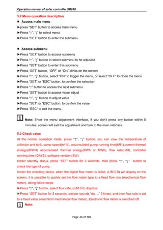 Operation manual of solar controller SR658
Page 36 of 105
5.2 Menu operation description
 Access main menu
►press “SET” button to access main menu
►Press “↑”, “↓” to select menu
►Press “SET” button to enter the submenu
 Access submenu
►Press “SET” button to access submenu
►Press “↑”, “↓” button to select submenu to be adjusted
►Press “SET” button to enter this submenu
►Press “SET” button, “OFF” or “ON” blinks on the screen
►Press “↑”, “↓” button, select “ON” to trigger the menu, or select “OFF” to close the menu
►Press “SET” or “ESC” button, to confirm the selection
►Press “↑” button to access the next submenu
►Press “SET” button to access value adjust
►Press “↑”, “↓” button to adjust value
►Press “SET” or “ESC” button, to confirm the value
►Press “ESC” to exit the menu.
Note: Enter the menu adjustment interface, if you don’t press any button within 5
minutes, screen will exit the adjustment and turn to the main interface.
5.3 Check value
At the normal operation mode, press “↑”, “↓” button, you can view the temperature of
collector and tank, pump speed(n1%), accumulated pump running time(hR1),current thermal
energy(dKWH) accumulated thermal energy(KWh or MWh), flow rate(L/M), controller
running time (DAYS), software version (SW).
Under standby status, press “SET” button for 3 seconds, then press “↑”, “↓” button to
check the type of pump.
Under the checking status, when the digital flow meter is failed, (L/M 0.0) will display on the
screen, it is possible to quickly set the flow meter type to a fixed flow rate (mechanical flow
meter), doing follow steps:
►Press “↑”, “↓” button, select flow rate, (L/M 0.0) displays.
►Press “SET” button for 3 seconds, beeper sounds “du….” 3 times, and then flow rate is set
to a fixed value (read from mechanical flow meter). Electronic flow meter is switched off.
Note:
 