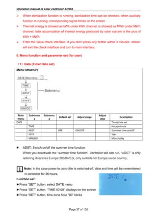 Operation manual of solar controller SR658
Page 37 of 105
 When sterilization function is running, sterilization time can be checked, when auxiliary
function is running, corresponding signal blinks on the screen
 Thermal energy is showed as kWh under kWh channel, is showed as MWh under MWh
channel, total accumulation of thermal energy produced by solar system is the plus of
kWh + MWh
 Enter the value check interface, if you don’t press any button within 3 minutes, screen
will exit the check interface and turn to main interface.
6. Menu function and parameter set (for user)
（1）Date (Time/ Date set)
Menu structure
Main
menu
Submenu
1
Submenu
2
Default set Adjust range
Adjust
step
Description
DATE Time/date set
TIME Hour/minute
ADST OFF ON/OFF Summer time on/off
YYYY Year
MM/DD Month/day
 ADST: Switch on/off the summer time function
When you deactivate the “summer time function”, controller still can run, “ADST” is only
referring directives Europe 200/84/EG, only suitable for Europe union country.
Note: In the case power to controller is switched-off, date and time will be remembered
in controller for 36 hours.
Function set:
►Press “SET” button, select DATE menu
►Press “SET” button, “TIME 00:00” displays on the screen
►Press “SET” button, time zone hour “00” blinks
 