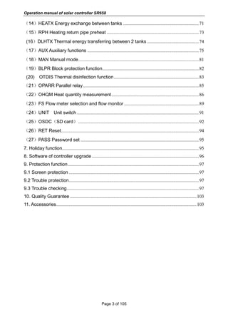 Operation manual of solar controller SR658
Page 3 of 105
（14）HEATX Energy exchange between tanks ..................................................................71
（15）RPH Heating return pipe preheat ................................................................................73
(16）DLHTX Thermal energy transferring between 2 tanks .............................................74
（17）AUX Auxiliary functions .................................................................................................75
（18）MAN Manual mode.........................................................................................................81
（19）BLPR Block protection function....................................................................................82
(20) OTDIS Thermal disinfection function..........................................................................83
（21）OPARR Parallel relay.....................................................................................................85
（22）OHQM Heat quantity measurement............................................................................86
（23）FS Flow meter selection and flow monitor .................................................................89
（24）UNIT Unit switch ..........................................................................................................91
（25）OSDC（SD card）.........................................................................................................92
（26）RET Reset........................................................................................................................94
（27）PASS Password set .......................................................................................................95
7. Holiday function.......................................................................................................................95
8. Software of controller upgrade .............................................................................................96
9. Protection function..................................................................................................................97
9.1 Screen protection .................................................................................................................97
9.2 Trouble protection.................................................................................................................97
9.3 Trouble checking...................................................................................................................97
10. Quality Guarantee ..............................................................................................................103
11. Accessories..........................................................................................................................103
 
