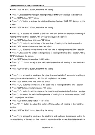 Operation manual of solar controller SR658
Page 42 of 105
►Press “SET” or “ESC” button, to confirm the setting
►Press “↑”, to access the intelligent heating window, “SMT OFF” displays on the screen
►Press “SET” button, “OFF” blinks
►Press “↑”, “↓” button to activate the intelligent heating function, “SMT ON” displays on the
screen
►Press “SET” or “ESC” button, to confirm the setting
►Press “↑”, to access the window of the start time and switch-on temperature setting of
heating in the first-time - section, “tH1O 04:00” displays on the screen
►Press “SET” button, hour time zone “04” blinks
►Press “↑”, “↓” button to set the hour of the start time of heating in the first-time - section
►Press “SET” button, minute time zone “00” blinks
►Press “↑”, “↓” button to set the minute of the start time of heating in the first-time - section
►Press “↑”, to access the switch-on temperature of heating in the first-time - section, “tH1O
40
o
C” displays on the screen
►Press “SET” button, temperature “40
o
C” blinks
►Press “↑”, “↓” button to adjust the switch-on temperature of heating in the first-time -
section
►Press “SET” or “ESC” button, to confirm the setting
►Press “↑”, to access the window of the close time and switch-off temperature setting of
heating in the first-time - section, “tH1F 05:00” displays on the screen
►Press “SET” button, hour time zone “05” blinks
►Press “↑”, “↓” button to set the hour of the close time of heating in the first-time - section
►Press “SET” button, minute time zone “00” blinks
►Press “↑”, “↓” button to set the minute of the close time of heating in the first-time - section
►Press “↑”, to access the switch-off temperature of heating in the first-time - section, “tH1F
45
o
C” displays on the screen
►Press “SET” button, temperature “45
o
C” blinks
►Press “↑”, “↓” button to adjust the switch-off temperature of heating in the first-time -
section
►Press “SET” or “ESC” button, to confirm the setting
►Press “↑”, to access the window of the start time and switch-on temperature setting for
back-up heating in the second time - section, same steps like above description to set the
 