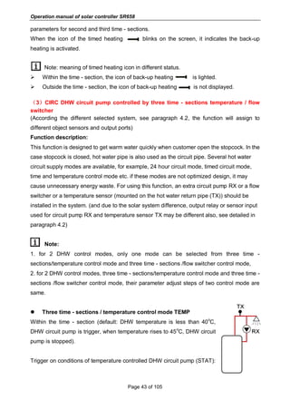 Operation manual of solar controller SR658
Page 43 of 105
parameters for second and third time - sections.
When the icon of the timed heating blinks on the screen, it indicates the back-up
heating is activated.
Note: meaning of timed heating icon in different status.
 Within the time - section, the icon of back-up heating is lighted.
 Outside the time - section, the icon of back-up heating is not displayed.
（3）CIRC DHW circuit pump controlled by three time - sections temperature / flow
switcher
(According the different selected system, see paragraph 4.2, the function will assign to
different object sensors and output ports)
Function description:
This function is designed to get warm water quickly when customer open the stopcock. In the
case stopcock is closed, hot water pipe is also used as the circuit pipe. Several hot water
circuit supply modes are available, for example, 24 hour circuit mode, timed circuit mode,
time and temperature control mode etc. if these modes are not optimized design, it may
cause unnecessary energy waste. For using this function, an extra circuit pump RX or a flow
switcher or a temperature sensor (mounted on the hot water return pipe (TX)) should be
installed in the system. (and due to the solar system difference, output relay or sensor input
used for circuit pump RX and temperature sensor TX may be different also, see detailed in
paragraph 4.2)
Note:
1. for 2 DHW control modes, only one mode can be selected from three time -
sections/temperature control mode and three time - sections /flow switcher control mode,
2. for 2 DHW control modes, three time - sections/temperature control mode and three time -
sections /flow switcher control mode, their parameter adjust steps of two control mode are
same.
 Three time - sections / temperature control mode TEMP
Within the time - section (default: DHW temperature is less than 40
o
C,
DHW circuit pump is trigger, when temperature rises to 45
o
C, DHW circuit
pump is stopped).
Trigger on conditions of temperature controlled DHW circuit pump (STAT):
 