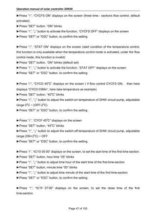 Operation manual of solar controller SR658
Page 47 of 105
►Press “↑”, “CYCFS ON” displays on the screen (three time - sections flow control, default
activated)
►Press “SET” button, “ON” blinks
►Press “↑”, “↓” button to activate the function, “CYCFS OFF” displays on the screen
►Press “SET” or “ESC” button, to confirm the setting
►Press “↑”, “STAT ON” displays on the screen (start condition of the temperature control,
this function is only available when the temperature control mode is activated, under the flow
control mode, this function is invalid)
►Press “SET” button, “ON” blinks (default set)
►Press “↑”, “↓” button to activate the function, “STAT OFF” displays on the screen
►Press “SET” or “ESC” button, to confirm the setting
►Press “↑”, “CYCO 40
o
C” displays on the screen ( if flow control CYCFS ON， then here
displays “CYCO 03Min”, here take temperature as example)
►Press “SET” button, “40
o
C” blinks
►Press “↑”, “↓” button to adjust the switch-on temperature of DHW circuit pump, adjustable
range 0
o
C ~ (OFF-2
o
C)
►Press “SET” or “ESC” button, to confirm the setting
►Press “↑”, “CYCF 45
o
C” displays on the screen
►Press “SET” button, “45
o
C” blinks
►Press “↑”, “↓” button to adjust the switch-off temperature of DHW circuit pump, adjustable
range (ON+2
o
C) ~ OFF
►Press “SET” or “ESC” button, to confirm the setting
►Press “↑”, “tC1O 05:00” displays on the screen, to set the start time of the first time-section.
►Press “SET” button, hour time “05” blinks
►Press “↑”, “↓” button to adjust time hour of the start time of the first time-section
►Press “SET” button, minute time “00” blinks
►Press “↑”, “↓” button to adjust time minute of the start time of the first time-section
►Press “SET” or “ESC” button, to confirm the setting
►Press “↑”, “tC1F 07:00” displays on the screen, to set the close time of the first
time-section.
 