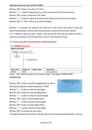 Operation manual of solar controller SR658
Page 48 of 105
►Press “SET” button, hour time “07” blinks
►Press “↑”, “↓” button to adjust time hour of the close time of the first time-section
►Press “SET” button, minute time “00” blinks
►Press “↑”, “↓” button to adjust time minute of the close time of the first time-section
►Press “SET” or “ESC” button, to confirm the setting
►Press “↑”, to access the setting of the start time of the second time-section, doing like
above descript steps to set the start and close time of second and third time -section.
If it is needed to close one time - section, then just set the start time and close time with a
same time. (example: at 10:00 start circuit, and at 10:00 close the circuit)
7. Function operation and parameter setting (expertise)
（4）PRSWD password
Menu structure
Main menu Default set Adjust range Description
PRSWD 0000 Enter password
Press ”SET” button access the main menu, press“↑” and select “PRSWD 0000”.
Function set:
►Press “SET” button, the left first digital blinks to ask for
entering the password, default password is “0000”
►Press “↑”, “↓” button to enter the first digital
►Press “SET” button, the second digital blinks
►Press “↑”, “↓” button to enter the second digital
►Press “SET” button, the third digital blinks
►Press “↑”, “↓” button to enter the third digital
►Press “SET” button, the forth digital blinks
►Press “↑”, “↓” button to enter the forth digital
►Press “SET” to access the main menu
Through the password to limit the customer right to set some important parameters, and four
 