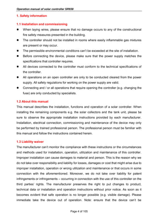 Operation manual of solar controller SR658
Page 4 of 105
1. Safety information
1.1 Installation and commissioning
 When laying wires, please ensure that no damage occurs to any of the constructional
fire safety measures presented in the building.
 The controller should not be installed in rooms where easily inflammable gas mixtures
are present or may occur.
 The permissible environmental conditions can’t be exceeded at the site of installation.
 Before connecting the device, please make sure that the power supply matches the
specifications that controller requires.
 All devices connected to the controller must conform to the technical specifications of
the controller.
 All operations on an open controller are only to be conducted cleared from the power
supply. All safety regulations for working on the power supply are valid.
 Connecting and / or all operations that require opening the controller (e.g. changing the
fuse) are only conducted by specialists.
1.2 About this manual
This manual describes the installation, functions and operation of a solar controller. When
installing the remaining components e.g. the solar collectors and the tank unit, please be
sure to observe the appropriate installation instructions provided by each manufacturer.
Installation, electrical connection, commissioning and maintenance of the device may only
be performed by trained professional person. The professional person must be familiar with
this manual and follow the instructions contained herein.
1.3 Liability waiver
The manufacturer can’t monitor the compliance with these instructions or the circumstances
and methods used for installation, operation, utilization and maintenance of this controller.
Improper installation can cause damages to material and person. This is the reason why we
do not take over responsibility and liability for losses, damages or cost that might arise due to
improper installation, operation or wrong utilization and maintenance or that occurs in some
connection with the aforementioned. Moreover, we do not take over liability for patent
infringements or infringements – occurring in connection with the use of this controller on the
third parties’ rights. The manufacturer preserves the right to put changes to product,
technical data or installation and operation instructions without prior notice. As soon as it
becomes evident that safe operation is no longer possible (e.g. visible damage). Please
immediate take the device out of operation. Note: ensure that the device can’t be
 
