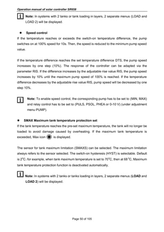 Operation manual of solar controller SR658
Page 50 of 105
Note: In systems with 2 tanks or tank loading in layers, 2 separate menus (LOAD and
LOAD 2) will be displayed.
 Speed control
If the temperature reaches or exceeds the switch-on temperature difference, the pump
switches on at 100% speed for 10s. Then, the speed is reduced to the minimum pump speed
value.
If the temperature difference reaches the set temperature difference DTS, the pump speed
increases by one step (10%). The response of the controller can be adapted via the
parameter RIS. If the difference increases by the adjustable rise value RIS, the pump speed
increases by 10% until the maximum pump speed of 100% is reached. If the temperature
difference decreases by the adjustable rise value RIS, pump speed will be decreased by one
step 10%.
Note: To enable speed control, the corresponding pump has to be set to (MIN, MAX)
and relay control has to be set to (PULS, PSOL, PHEA or 0-10 V) (under adjustment
menu PUMP).
 SMAX Maximum tank temperature protection set
If the tank temperature reaches the pre-set maximum temperature, the tank will no longer be
loaded to avoid damage caused by overheating. If the maximum tank temperature is
exceeded, Max icon is displayed.
The sensor for tank maximum limitation (SMAXS) can be selected. The maximum limitation
always refers to the sensor selected. The switch-on hysteresis (HYST) is selectable. Default
is 2
o
C，for example, when tank maximum temperature is set to 70
o
C, then at 68
o
C, Maximum
tank temperature protection function is deactivated automatically.
Note: In systems with 2 tanks or tanks loading in layers, 2 separate menus (LOAD and
LOAD 2) will be displayed.
 