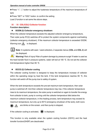 Operation manual of solar controller SR658
Page 53 of 105
►Press “↑”, “↓” button to adjust the hysteresis temperature of the maximum temperature of
tank
►Press “SET” or “ESC” button, to confirm the setting
Load 2 function is set same like above steps.
（8）（9）COL/COL2 Collector function
Function description:
 OCEM (2) Collector emergency shutdown
When the collector temperature exceeds the adjusted collector emergency temperature,
Then solar pump R1(2) switches off to protect the system components against overheating
(collector emergency shutdown). If the maximum collector temperature is exceeded OCEM,
Warning icon is displayed.
Note: In systems with east- / west collectors, 2 separate menus (COL and COL 2) will
be displayed.
Warning! Risk of injury! Risk of system damage by pressure surge! If water is used as
the heat transfer fluid in pressure systems, water will boil at 100 °C. Do not set the collector
limit temperature higher than 95 °C.
 OCCO (2) Collector cooling
The collector cooling function is designed to keep the temperature increase of collector
within the operating range by heat the tank. If the tank temperature reaches 95 °C, this
function will switch off the pump due to safety of system.
When the tank temperature exceeds the pre-set maximum tank temperature, then solar
pump is switched off. And then collector temperature may rise, if the collector temperature
rises to its maximum temperature, the solar pump is switched on again to transfer the energy
from collector to tank, pump is running until the collector temperature falls below the
maximum collector temperature, in this heating process, tank temperature may exceed its
maximum temperature, but only up to 95°C (emergency shutdown of the tank), both icons
are blinks on the screen. and then pump is stopped.
If the collector cooling is activated, is displayed.
This function is only available when the system cooling function (OSYC) and the heat
transfer function(OHDP) are deactivated.
 