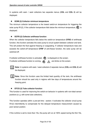 Operation manual of solar controller SR658
Page 54 of 105
In systems with east- / west collectors two separate menus (COL and COL 2) will be
displayed.
 OCMI (2) Collector minimum temperature
The minimum collector temperature is the lowest switch-on temperature for triggering the
solar pump R1(2), If the collector temperature falls below the minimum temperature, is
displayed.
 OCFR (2) Collector antifreeze function
When the collector temperature falls below the switch-on temperature CFRO of antifreeze
function, this function activates the solar pump to circuit system between collector and tank.
This will protect the fluid against freezing or coagulating. If collector temperature rises and
exceeds the switch-off temperature CFRF of anti-freeze function, the solar pump will be
switched off.
If collector antifreeze function is activated, is displayed on the screen.
If collector antifreeze function is running, are blinks on the screen.
Note: In systems with east- / west collectors 2 separate menus (COL and COL 2) will
be displayed.
Note: Since this function uses the limited heat quantity of the tank, the antifreeze
function should be used only in regions with few days of temperatures around the
freezing point.
 OTCO (2) Tube collector function
This function is used for improving the switch-on behavior in systems with non-ideal sensor
positions (e. g. with some tube collectors).
This function operates within a pre-set time - section. It activates the collector circuit pump
R1(2) intermittently to compensate for the delayed temperature measurement caused by
poor sensor position.
If the runtime is set to more than 10s, the pump will run at 100% speed during the first 10s,
 