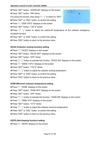 Operation manual of solar controller SR658
Page 57 of 105
►Press “SET” button, “OCEM ON” displays on the screen.
►Press “SET” button, “ON” blinks
If to close the function, then press “↑”, “↓” to switch to “OFF”
►Press “SET” or “ESC” button, to confirm the setting
►Press “↑”, “CEM 130
o
C” displays on the screen
►Press “SET” button, “130
o
C” blinks
►Press “↑”, “↓” button to adjust the switch-off temperature of the collector emergency
shutdown function
►Press “SET” or “ESC” button, to confirm the setting
►Press “ESC” button to return to the previous menu
OCCO (Collector cooling function) setting
►Press “↑”, “OCCO” displays on the screen
►Press “SET” button, “OCCO OFF” displays on the screen
►Press “SET” button, “OFF” blinks
►Press “↑”, “↓” button to activate this function, “OCCO ON” displays on the screen
►Press “↑”, “CMAX 110
o
C” displays on the screen
►Press “SET” button, “110
o
C” blinks
►Press “↑”, “↓” button to adjust the collector cooling temperature
►Press “SET” or “ESC” button, to confirm the setting
►Press “ESC” button to return to the previous menu
OCMI (Minimum collector temperature) setting
►Press “↑”, “OCMI” displays on the screen
►Press “SET” button, “OCMI OFF” displays on the screen
►Press “SET” button, “OFF” blinks
►Press “↑”, “↓” button to activate this function, “OCMI ON” displays on the screen
►Press “↑”, “CMIN 10
o
C” displays on the screen
►Press “SET” button, “10
o
C” blinks
►Press “↑”, “↓” button to adjust the collector minimum temperature
►Press “SET” or “ESC” button, to confirm the setting
►Press “ESC” button to return to the previous menu
OCFR (Anti-freezing function) setting
►Press “↑”, “OCFR” displays on the screen
 