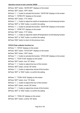 Operation manual of solar controller SR658
Page 58 of 105
►Press “SET” button, “OCFR OFF” displays on the screen
►Press “SET” button, “OFF” blinks
►Press “↑”, “↓” button to activate this function, “OCFR ON” displays on the screen
►Press “↑”, “CFRO 4
o
C” displays on the screen
►Press “SET” button, “4
o
C” blinks
►Press “↑”, “↓” button to adjust the switch-on temperature of anti-freezing function
►Press “SET” or “ESC” button, to confirm the setting
►Press “↑”, “↓” button to activate this function, “OCFR ON” displays on the screen
►Press “↑”, “CFRF 5
o
C” displays on the screen
►Press “SET” button, “5
o
C” blinks
►Press “↑”, “↓” button to adjust the switch-off temperature of anti-freezing function
►Press “SET” or “ESC” button, to confirm the setting
►Press “ESC” button to return to the previous menu
OTCO (Tube collector function) se
►Press “↑”, “OTCO” displays on the screen
►Press “SET” button, “OTCO OFF” displays on the screen
►Press “SET” button, “OFF” blinks
►Press “↑”, “↓” button to activate this function, “OTCO ON” displays on the screen
►Press “↑”, “TCST 07:00” displays on the screen
►Press “SET” button, hour “07” blinks
►Press “↑”, “↓” button to adjust time hour of this function
►Press “SET” button, minute “00” blinks
►Press “↑”, “↓” button to adjust time minute of this function
►Press “SET” or “ESC” button, to confirm the setting
►Press “↑”, “TCEN 19:00” displays on the screen
►Press “SET” button, hour “19” blinks
►Press “↑”, “↓” button to adjust time hour of this function
►Press “SET” button, minute “00” blinks
►Press “↑”, “↓” button to adjust time minute of this function
►Press “SET” or “ESC” button, to confirm the setting
►Press “↑”, “TCRU 30” displays on the screen
►Press “SET” button, runtime “30” blinks
 