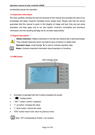 Operation manual of solar controller SR658
Page 5 of 105
accidentally placed into operation.
1.4 Important information
We have carefully checked the text and pictures of this manual and provided the best of our
knowledge and ideas, however inevitable errors maybe exist. Please note that we cannot
guarantee that this manual is given in the integrity of image and text, they are just some
examples, and they apply only to our own system. Incorrect, incomplete and erroneous
information and the resulting damage we do not take responsibility.
1.5 Signal description
Safety indication: Safety instructions in the text are marked with a warning triangle.
They indicate measures which can lead to injury of person or safety risks.
Operation steps: small triangle “►”is used to indicate operation step.
Notes: Contains important information about operation or functions.
1.6 HMI button
LED indicator lamp
 Controller is operated with the 5 buttons besides the screen
 “ " holiday button
 “ SET ” button: confirm / selection
 “↑” up button: increase the value
 “↓” down button: reduce the value
 “ESC" button return/ exit: return to previous menu
Note: TST is temperature of tank 1 (on screen)
 