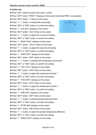 Operation manual of solar controller SR658
Page 66 of 105
Function set:
►Press “SET” button to select main menu “LLOGI”
►Press “SET” button, “PRIO 1” displays on the screen (here take PRIO 1 as example)
►Press “SET” button, “1” blinks on the screen
►Press “↑”, “↓” button, to select tank priority logic
►Press “SET” or “ESC” button, to confirm the setting
►Press “↑”, “tLB 2min” displays on the screen
►Press “SET” button, “2min” blinks on the screen
►Press “↑”, “↓” button, to adjust the runtime of heating
►Press “SET” or “ESC” button, to confirm the setting
►Press “↑”, “tRUN 15min” displays on the screen
►Press “SET” button, “15min” blinks on the screen
►Press “↑”, “↓” button, to adjust the stop time of heating
►Press “SET” or “ESC” button, to confirm the setting
►Press “↑”, “OSTS OFF” displays on the screen
►Press “SET” button, “OFF” blinks on the screen
►Press “↑”, “↓” button, to activate tank temperature set function
►Press “SET” or “ESC” button, to confirm the setting
►Press “↑”, “TST1 45
o
C” displays on the screen
►Press “SET” button, “45
o
C” blinks on the screen
►Press “↑”, “↓” button, to adjust the temperature of tank 1
►Press “SET” or “ESC” button, to confirm the setting
►Press “↑”, “TST2 45
o
C” displays on the screen
►Press “SET” button, “45
o
C” blinks on the screen
►Press “↑”, “↓” button, to adjust the temperature of tank 2
►Press “SET” or “ESC” button, to confirm the setting
►Press “↑”, “OSE OFF” displays on the screen
►Press “SET” button, “OFF” blinks on the screen
►Press “↑”, “↓” button, to activate spread loading function
►Press “SET” or “ESC” button, to confirm the setting
►Press “↑”, “DTSE 40K” displays on the screen
►Press “SET” button, “40K” blinks on the screen
►Press “↑”, “↓” button, to adjust the spread temperature difference
►Press “SET” or “ESC” button, to confirm the setting
►Press “↑”, “PDELR OFF” displays on the screen
 