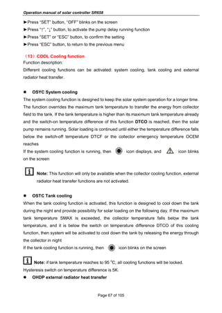 Operation manual of solar controller SR658
Page 67 of 105
►Press “SET” button, “OFF” blinks on the screen
►Press “↑”, “↓” button, to activate the pump delay running function
►Press “SET” or “ESC” button, to confirm the setting
►Press “ESC” button, to return to the previous menu
（13）COOL Cooling function
Function description:
Different cooling functions can be activated: system cooling, tank cooling and external
radiator heat transfer.
 OSYC System cooling
The system cooling function is designed to keep the solar system operation for a longer time.
The function overrides the maximum tank temperature to transfer the energy from collector
field to the tank. If the tank temperature is higher than its maximum tank temperature already
and the switch-on temperature difference of this function DTCO is reached, then the solar
pump remains running. Solar loading is continued until either the temperature difference falls
below the switch-off temperature DTCF or the collector emergency temperature OCEM
reaches
If the system cooling function is running, then icon displays, and icon blinks
on the screen
Note: This function will only be available when the collector cooling function, external
radiator heat transfer functions are not activated.
 OSTC Tank cooling
When the tank cooling function is activated, this function is designed to cool down the tank
during the night and provide possibility for solar loading on the following day. If the maximum
tank temperature SMAX is exceeded, the collector temperature falls below the tank
temperature, and it is below the switch on temperature difference DTCO of this cooling
function, then system will be activated to cool down the tank by releasing the energy through
the collector in night
If the tank cooling function is running, then icon blinks on the screen
Note: if tank temperature reaches to 95
o
C, all cooling functions will be locked.
Hysteresis switch on temperature difference is 5K.
 OHDP external radiator heat transfer
 