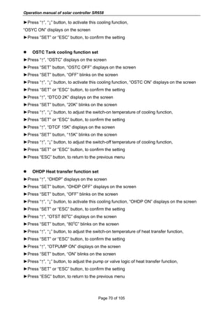 Operation manual of solar controller SR658
Page 70 of 105
►Press “↑”, “↓” button, to activate this cooling function,
“OSYC ON” displays on the screen
►Press “SET” or “ESC” button, to confirm the setting
 OSTC Tank cooling function set
►Press “↑”, “OSTC” displays on the screen
►Press “SET” button, “OSTC OFF” displays on the screen
►Press “SET” button, “OFF” blinks on the screen
►Press “↑”, “↓” button, to activate this cooling function, “OSTC ON” displays on the screen
►Press “SET” or “ESC” button, to confirm the setting
►Press “↑”, “DTCO 2K” displays on the screen
►Press “SET” button, “20K” blinks on the screen
►Press “↑”, “↓” button, to adjust the switch-on temperature of cooling function,
►Press “SET” or “ESC” button, to confirm the setting
►Press “↑”, “DTCF 15K” displays on the screen
►Press “SET” button, “15K” blinks on the screen
►Press “↑”, “↓” button, to adjust the switch-off temperature of cooling function,
►Press “SET” or “ESC” button, to confirm the setting
►Press “ESC” button, to return to the previous menu
 OHDP Heat transfer function set
►Press “↑”, “OHDP” displays on the screen
►Press “SET” button, “OHDP OFF” displays on the screen
►Press “SET” button, “OFF” blinks on the screen
►Press “↑”, “↓” button, to activate this cooling function, “OHDP ON” displays on the screen
►Press “SET” or “ESC” button, to confirm the setting
►Press “↑”, “OTST 80
o
C” displays on the screen
►Press “SET” button, “80
o
C” blinks on the screen
►Press “↑”, “↓” button, to adjust the switch-on temperature of heat transfer function,
►Press “SET” or “ESC” button, to confirm the setting
►Press “↑”, “OTPUMP ON” displays on the screen
►Press “SET” button, “ON” blinks on the screen
►Press “↑”, “↓” button, to adjust the pump or valve logic of heat transfer function,
►Press “SET” or “ESC” button, to confirm the setting
►Press “ESC” button, to return to the previous menu
 