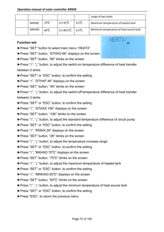 Operation manual of solar controller SR658
Page 72 of 105
range of two tanks
MXHXO 70℃ 0.5-95℃ 0.5℃ Maximum temperature of heated tank
MNHXO 60℃ 0.5-89.5℃ 0.5℃ Minimum temperature of heat source tank
Function set:
►Press “SET” button to select main menu “HEATX”
►Press “SET” button, “DTHXO 6K” displays on the screen
►Press “SET” button, “6K” blinks on the screen
►Press “↑”, “↓” button, to adjust the switch-on temperature difference of heat transfer
between 2 tanks
►Press “SET” or “ESC” button, to confirm the setting
►Press “↑”, “DTHXF 4K” displays on the screen
►Press “SET” button, “4K” blinks on the screen
►Press “↑”, “↓” button, to adjust the switch-off temperature difference of heat transfer
between 2 tanks
►Press “SET” or “ESC” button, to confirm the setting
►Press “↑”, “DTHXS 10K” displays on the screen
►Press “SET” button, “10K” blinks on the screen
►Press “↑”, “↓” button, to adjust the standard temperature difference of circuit pump
►Press “SET” or “ESC” button, to confirm the setting
►Press “↑”, “RISHX 2K” displays on the screen
►Press “SET” button, “2K” blinks on the screen
►Press “↑”, “↓” button, to adjust the temperature increase range
►Press “SET” or “ESC” button, to confirm the setting
►Press “↑”, “MXHXO 70
o
C” displays on the screen
►Press “SET” button, “70
o
C” blinks on the screen
►Press “↑”, “↓” button, to adjust the maximum temperature of heated tank
►Press “SET” or “ESC” button, to confirm the setting
►Press “↑”, “MINHXO 60
o
C” displays on the screen
►Press “SET” button, “60
o
C” blinks on the screen
►Press “↑”, “↓” button, to adjust the minimum temperature of heat source tank
►Press “SET” or “ESC” button, to confirm the setting
►Press “ESC”, to return the previous menu
 