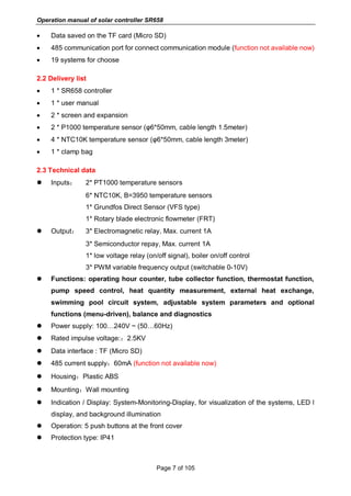 Operation manual of solar controller SR658
Page 7 of 105
 Data saved on the TF card (Micro SD)
 485 communication port for connect communication module (function not available now)
 19 systems for choose
2.2 Delivery list
 1 * SR658 controller
 1 * user manual
 2 * screen and expansion
 2 * P1000 temperature sensor (φ6*50mm, cable length 1.5meter)
 4 * NTC10K temperature sensor (φ6*50mm, cable length 3meter)
 1 * clamp bag
2.3 Technical data
 Inputs： 2* PT1000 temperature sensors
6* NTC10K, B=3950 temperature sensors
1* Grundfos Direct Sensor (VFS type)
1* Rotary blade electronic flowmeter (FRT)
 Output： 3* Electromagnetic relay, Max. current 1A
3* Semiconductor repay, Max. current 1A
1* low voltage relay (on/off signal), boiler on/off control
3* PWM variable frequency output (switchable 0-10V)
 Functions: operating hour counter, tube collector function, thermostat function,
pump speed control, heat quantity measurement, external heat exchange,
swimming pool circuit system, adjustable system parameters and optional
functions (menu-driven), balance and diagnostics
 Power supply: 100…240V ~ (50…60Hz)
 Rated impulse voltage:：2.5KV
 Data interface : TF (Micro SD)
 485 current supply：60mA (function not available now)
 Housing：Plastic ABS
 Mounting：Wall mounting
 Indication / Display: System-Monitoring-Display, for visualization of the systems, LED l
display, and background illumination
 Operation: 5 push buttons at the front cover
 Protection type: IP41
 