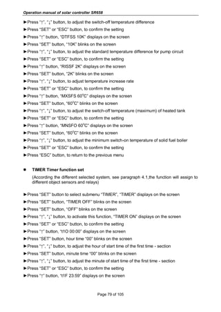 Operation manual of solar controller SR658
Page 79 of 105
►Press “↑”, “↓” button, to adjust the switch-off temperature difference
►Press “SET” or “ESC” button, to confirm the setting
►Press “↑” button, “DTFSS 10K” displays on the screen
►Press “SET” button, “10K” blinks on the screen
►Press “↑”, “↓” button, to adjust the standard temperature difference for pump circuit
►Press “SET” or “ESC” button, to confirm the setting
►Press “↑” button, “RISSF 2K” displays on the screen
►Press “SET” button, “2K” blinks on the screen
►Press “↑”, “↓” button, to adjust temperature increase rate
►Press “SET” or “ESC” button, to confirm the setting
►Press “↑” button, “MXSFS 60
o
C” displays on the screen
►Press “SET” button, “60
o
C” blinks on the screen
►Press “↑”, “↓” button, to adjust the switch-off temperature (maximum) of heated tank
►Press “SET” or “ESC” button, to confirm the setting
►Press “↑” button, “MNSFO 60
o
C” displays on the screen
►Press “SET” button, “60
o
C” blinks on the screen
►Press “↑”, “↓” button, to adjust the minimum switch-on temperature of solid fuel boiler
►Press “SET” or “ESC” button, to confirm the setting
►Press “ESC” button, to return to the previous menu
 TIMER Timer function set
(According the different selected system, see paragraph 4.1,the function will assign to
different object sensors and relays)
►Press “SET” button to select submenu “TIMER”, “TIMER” displays on the screen
►Press “SET” button, “TIMER OFF” blinks on the screen
►Press “SET” button, “OFF” blinks on the screen
►Press “↑”, “↓” button, to activate this function, “TIMER ON” displays on the screen
►Press “SET” or “ESC” button, to confirm the setting
►Press “↑” button, “t1O 00:00” displays on the screen
►Press “SET” button, hour time “00” blinks on the screen
►Press “↑”, “↓” button, to adjust the hour of start time of the first time - section
►Press “SET” button, minute time “00” blinks on the screen
►Press “↑”, “↓” button, to adjust the minute of start time of the first time - section
►Press “SET” or “ESC” button, to confirm the setting
►Press “↑” button, “t1F 23:59” displays on the screen
 