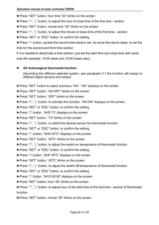 Operation manual of solar controller SR658
Page 80 of 105
►Press “SET” button, hour time “23” blinks on the screen
►Press “↑”, “↓” button, to adjust the hour of close time of the first time - section
►Press “SET” button, minute time “59” blinks on the screen
►Press “↑”, “↓” button, to adjust the minute of close time of the first time - section
►Press “SET” or “ESC” button, to confirm the setting
►Press “↑” button, access the second time-section set, do same like above steps, to set the
time for the second and third time-section
If it is needed to deactivate a time-section, just set the start time and close time with same
time (for example: 10:00 starts and 10:00 closes also)
 AH Automagical thermostat function
(According the different selected system, see paragraph 4.1,the function will assign to
different object sensors and relays)
►Press “SET” button to select submenu “AH”, “AH” displays on the screen
►Press “SET” button, “AH OFF” blinks on the screen
►Press “SET” button, “OFF” blinks on the screen
►Press “↑”, “↓” button, to activate this function, “AH ON” displays on the screen
►Press “SET” or “ESC” button, to confirm the setting
►Press “↑” button, “AHS T3” displays on the screen
►Press “SET” button, “T3” blinks on the screen
►Press “↑”, “↓” button, to select the desired sensor for thermostat function
►Press “SET” or “ESC” button, to confirm the setting
►Press “↑” button, “AHO 40
o
C” displays on the screen
►Press “SET” button, “40
o
C” blinks on the screen
►Press “↑”, “↓” button, to adjust the switch-on temperature of thermostat function
►Press “SET” or “ESC” button, to confirm the setting
►Press “↑” button, “AHF 45
o
C” displays on the screen
►Press “SET” button, “45
o
C” blinks on the screen
►Press “↑”, “↓” button, to adjust the switch-off temperature of thermostat function
►Press “SET” or “ESC” button, to confirm the setting
►Press “↑” button, “tA1O 00:00” displays on the screen
►Press “SET” button, hour “00” blinks on the screen
►Press “↑”, “↓” button, to adjust hour of the start time of the first time - section of thermostat
function
►Press “SET” button, minute “00” blinks on the screen
 