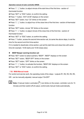 Operation manual of solar controller SR658
Page 81 of 105
►Press “↑”, “↓” button, to adjust minute of the start time of the first time - section of
thermostat function
►Press “SET” or “ESC” button, to confirm the setting
►Press “↑” button, “tA1F 23:59” displays on the screen
►Press “SET” button, hour “23” blinks on the screen
►Press “↑”, “↓” button, to adjust hour of the close time of the first time - section of thermostat
function
►Press “SET” button, minute “59” blinks on the screen
►Press “↑”, “↓” button, to adjust minute of the close time of the first time - section of
thermostat function
►Press “SET” or “ESC” button, to confirm the setting
►Press “↑” button, access the second time-section set, do same like above steps, to set the
time for the second and third time-section
If it is needed to deactivate a time-section, just set the start time and close time with same
time (for example: 10:00 starts and 10:00 closes also)
 BEEP Beeper warning function set
►Press “SET” button to select submenu “BEEP”, “BEEP” displays on the screen
►Press “SET” button, “BEEP OFF” blinks on the screen
►Press “SET” button, “OFF” blinks on the screen
►Press “↑”, “↓” button, to activate this function, “BEEP ON” displays on the screen
►Press “SET” or “ESC” button, to confirm the setting
（18）MAN Manual mode
For control and service work, the operating mode of the relays（outputs R1, R2, R3, R4, R5,
HR）can be manually adjusted, manual output “On/OFF”
Note: if manual mode is activated, icon blinks on the screen, controller runs for 15
minutes and then switch-off all output, control exits manual mode automatically.
 